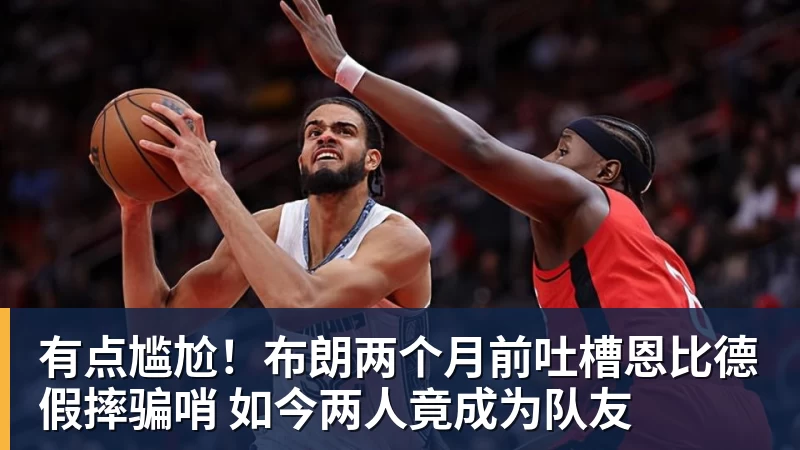 米兰体育有点尴尬！布朗两个月前吐槽恩比德假摔骗哨 如今两人竟成为队友